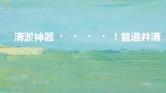 清淤神器！管道井清淤設(shè)備廠家價格揭秘，讓你的排水暢通無阻！